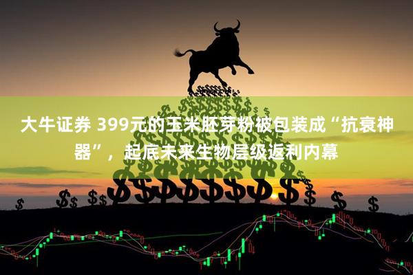 大牛证券 399元的玉米胚芽粉被包装成“抗衰神器”，起底未来生物层级返利内幕
