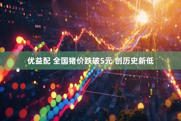 优益配 全国猪价跌破5元 创历史新低