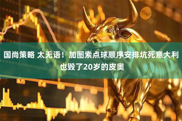 国尚策略 太无语！加图索点球顺序安排坑死意大利 也毁了20岁的皮奥
