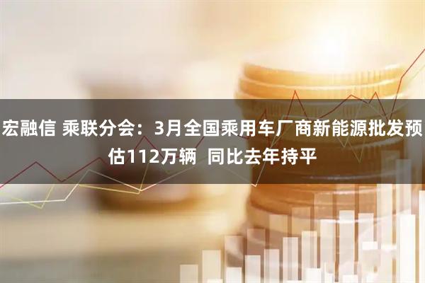宏融信 乘联分会：3月全国乘用车厂商新能源批发预估112万辆  同比去年持平