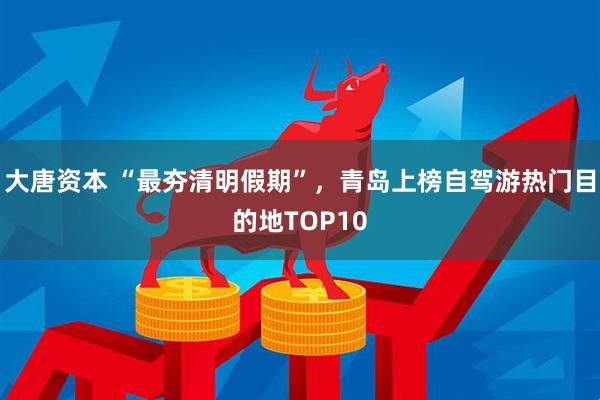 大唐资本 “最夯清明假期”，青岛上榜自驾游热门目的地TOP10