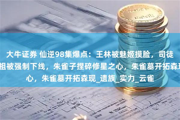 大牛证券 仙逆98集爆点：王林被魅姬摸脸，司徒南复活，愣头青五祖被强制下线，朱雀子捏碎修星之心，朱雀墓开拓森现_遗族_实力_云雀