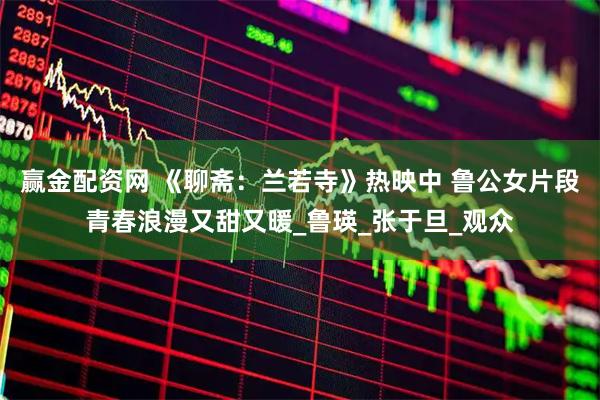 赢金配资网 《聊斋：兰若寺》热映中 鲁公女片段青春浪漫又甜又暖_鲁瑛_张于旦_观众