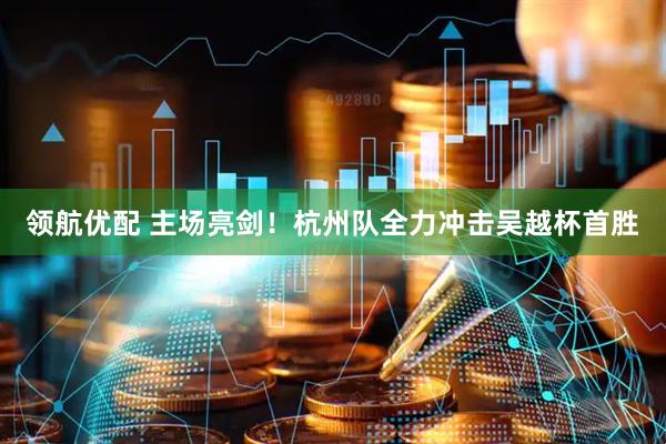 领航优配 主场亮剑！杭州队全力冲击吴越杯首胜