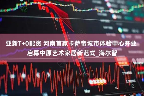 亚新T+0配资 河南首家卡萨帝城市体验中心开业 启幕中原艺术家居新范式_海尔智