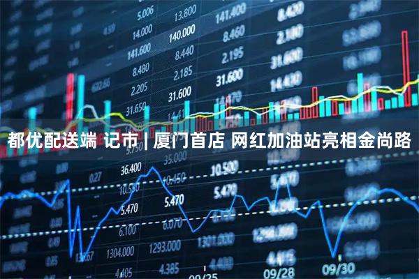 都优配送端 记市 | 厦门首店 网红加油站亮相金尚路