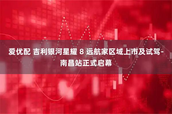 爱优配 吉利银河星耀 8 远航家区域上市及试驾-南昌站正式启幕