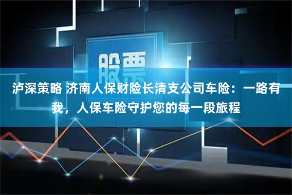 泸深策略 济南人保财险长清支公司车险：一路有我，人保车险守护您的每一段旅程